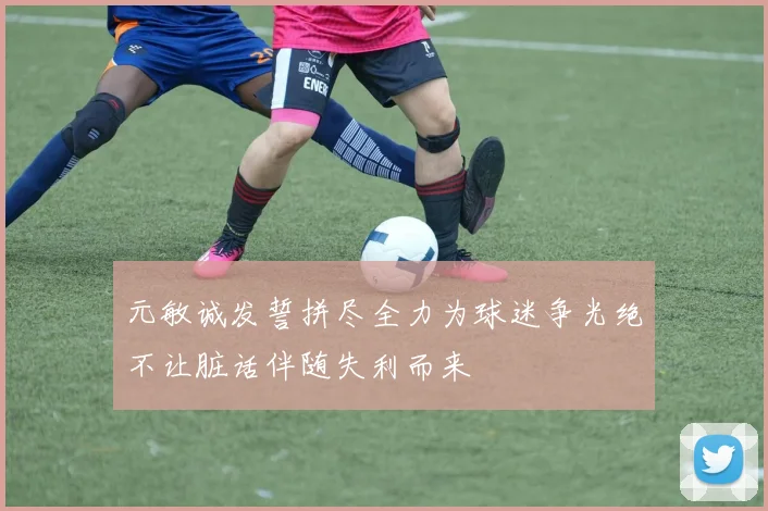 元敏诚发誓拼尽全力为球迷争光绝不让脏话伴随失利而来