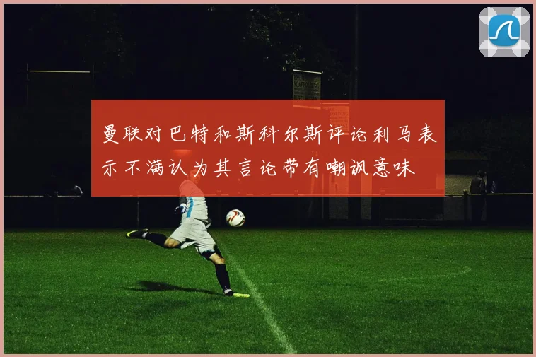 曼联对巴特和斯科尔斯评论利马表示不满认为其言论带有嘲讽意味