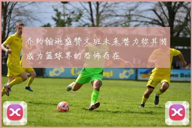 乔约翰逊盛赞文班未来潜力称其将成为篮球界的恐怖存在