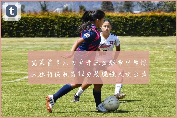 克莱首节火力全开三分球命中率惊人独行侠狂轰42分展现强大攻击力