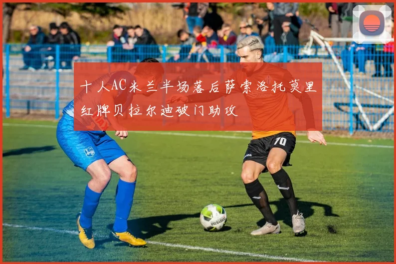 十人AC米兰半场落后萨索洛托莫里红牌贝拉尔迪破门助攻