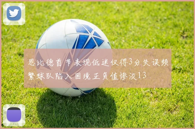 恩比德首节表现低迷仅得3分失误频繁球队陷入困境正负值惨淡13