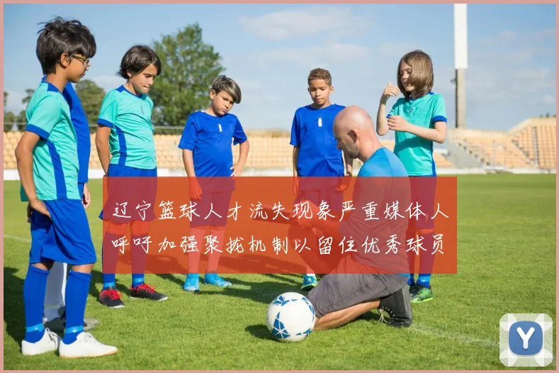 辽宁篮球人才流失现象严重媒体人呼吁加强聚拢机制以留住优秀球员