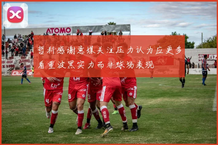 哲科感谢意媒关注压力认为应更多看重波黑实力而非球场表现