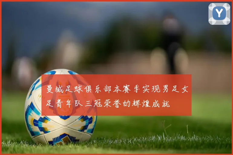曼城足球俱乐部本赛季实现男足女足青年队三冠荣誉的辉煌成就