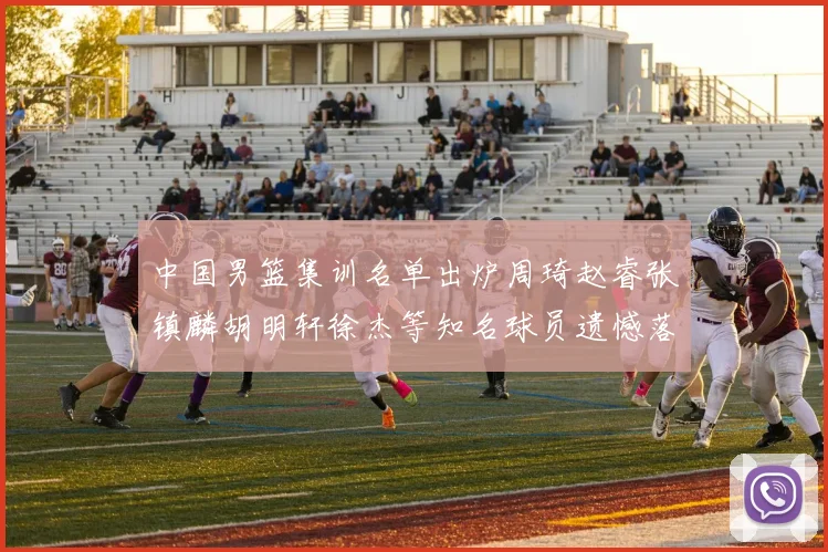 中国男篮集训名单出炉周琦赵睿张镇麟胡明轩徐杰等知名球员遗憾落选