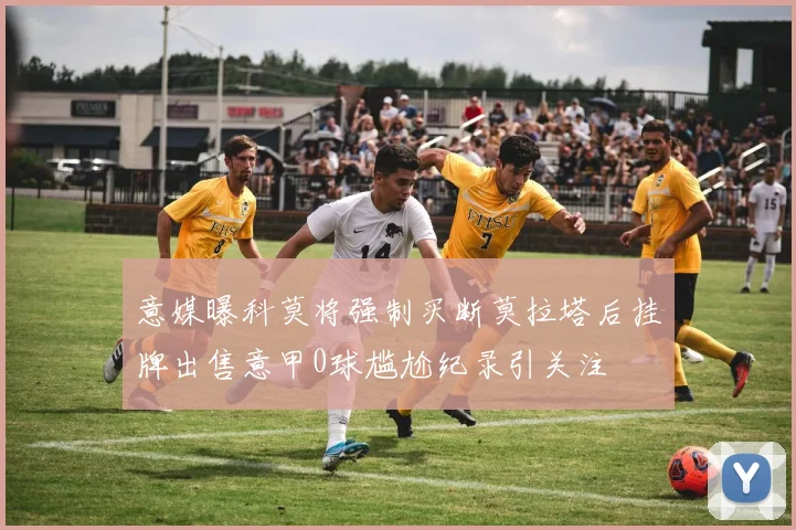 意媒曝科莫将强制买断莫拉塔后挂牌出售意甲0球尴尬纪录引关注