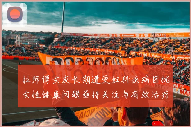 拉师傅女友长期遭受妇科疾病困扰女性健康问题亟待关注与有效治疗方案