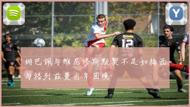 姆巴佩与维尼修斯默契不足如梅西与格列兹曼当年困境