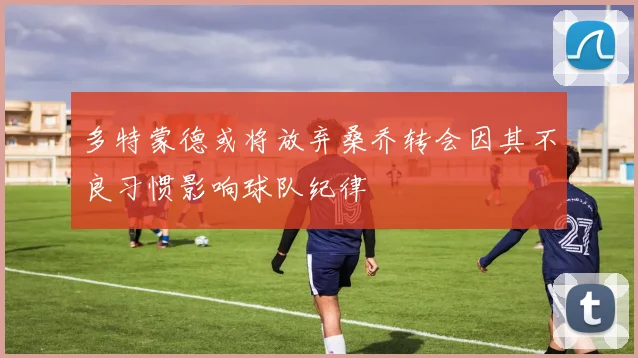 多特蒙德或将放弃桑乔转会因其不良习惯影响球队纪律