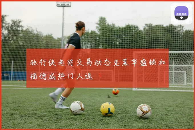 独行侠老将交易动态克莱华盛顿加福德成热门人选